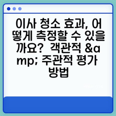 이사 청소 효과 측정: 깨끗해진 집, 맑아진 마음, 그리고 만족도까지 꼼꼼하게 체크하는 방법